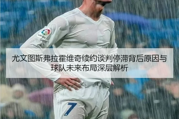 尤文图斯弗拉霍维奇续约谈判停滞背后原因与球队未来布局深层解析