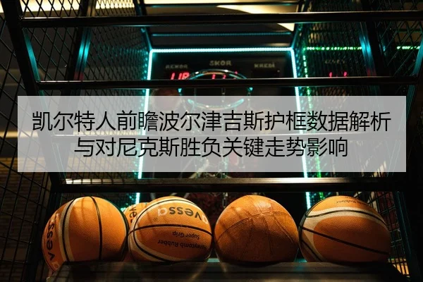 凯尔特人前瞻波尔津吉斯护框数据解析与对尼克斯胜负关键走势影响