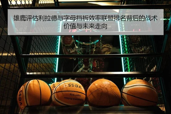 雄鹿评估利拉德与字母挡拆效率联盟排名背后的战术价值与未来走向