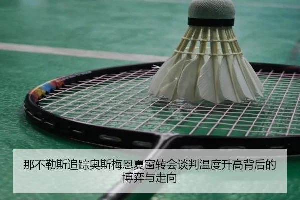 那不勒斯追踪奥斯梅恩夏窗转会谈判温度升高背后的博弈与走向