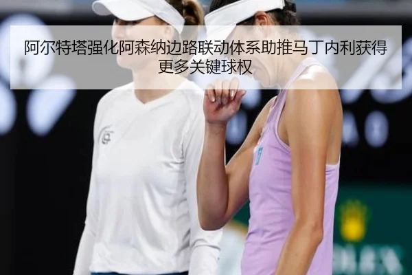 阿尔特塔强化阿森纳边路联动体系助推马丁内利获得更多关键球权