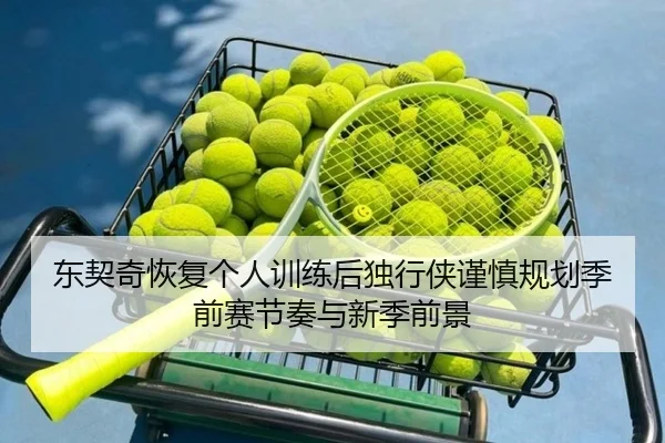 东契奇恢复个人训练后独行侠谨慎规划季前赛节奏与新季前景